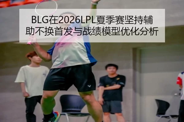 BLG在2026LPL夏季赛坚持辅助不换首发与战绩模型优化分析